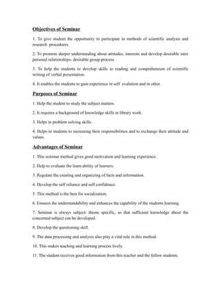 Objectives of Seminar
1. To give student the opportunity to participate in methods of scientific analysis and
research procedures.
2. To promote deeper understanding about attitudes, interests and develop desirable inter
personal relationships- desirable group process.
3. To help the students to develop skills in reading and comprehension of scientific
writing of verbal presentation.
4. It enables the students to gain experience in self evalution and in other.
Purposes of Seminar
1. Help the student to study the subject matters.
2. It requires a background of knowledge skills in library work.
3. Helps in problem solving skills.
4. Helps in students to increasing their responsibilities and to exchange their attitude and
values.
Advantages of Seminar
1. This seminar method gives good motivation and learning experience.
2. Help to evaluate the learn ability of learners.
3. Regulate the creating and organizing of facts and information.
4. Develop the self reliance and self confidence.
5. This method is the best for socialization.
6. Ensures the understandability and enhances the capability of the students learning.
7. Seminar is always subject/ theme specific, so that sufficient knowledge about the
concerned subject can be developed.
8. Develop the questioning skill.
9. The data processing and analysis also play a vital role in this method.
10. This makes teaching and learning process lively.
11. The student receives good information from this teacher and the fellow students.
 
