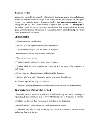Discussion Method
A discussion method is the means by which people share experiences, ideas and attitudes.
Discussion method enable to engage in an orderly verbal inter change and to express
thoughts on a particular subject. Discussion involves two way communication between
participants. In the class room situation a teacher and students all participate in
discussion. During discussion, the teacher spends some time listening while the students
spend sometimes talking. The discussion is, therefore, a more active learning experience
for the students than the lecture.
Characteristics
1. Ensure maximum participation.
2. Students have the opportunity to criticize and evaluate.
3. Logical and meaningful criticism should be accepted.
4.Students should anchor the discussion themselves.
5. Keeping teachers as guide.
6. Teacher select the topic only with the help of students.
7. Teacher divide the class into different groups and give the topic of the discussion to
each group.
8. Every group has a leader to anchor and conduct the dicussion.
9. Students who have leadership quality should be selected for anchoring.
10. Relevant topic should only be considered.
11. In the end, teacher draws the conclusion of the discussion with the help of leaders.
Appropriate use of discussion method
1.Discussion method is used in areas in which students already have some knowledge or
experience, discussion may be used to develop the main points to be covered in a lesson.
2. Students can draw on their experience to contribute to the discussion.
3. All subject except mathematics, art, music, dance can be taught.
4. Discussion may also be used, following a lecture or demonstration, to help trainess
apply what they have learned.
 