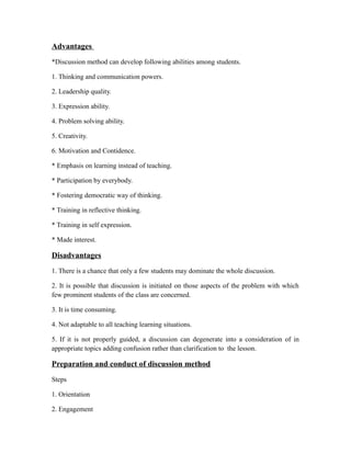 Advantages
*Discussion method can develop following abilities among students.
1. Thinking and communication powers.
2. Leadership quality.
3. Expression ability.
4. Problem solving ability.
5. Creativity.
6. Motivation and Contidence.
* Emphasis on learning instead of teaching.
* Participation by everybody.
* Fostering democratic way of thinking.
* Training in reflective thinking.
* Training in self expression.
* Made interest.
Disadvantages
1. There is a chance that only a few students may dominate the whole discussion.
2. It is possible that discussion is initiated on those aspects of the problem with which
few prominent students of the class are concerned.
3. It is time consuming.
4. Not adaptable to all teaching learning situations.
5. If it is not properly guided, a discussion can degenerate into a consideration of in
appropriate topics adding confusion rather than clarification to the lesson.
Preparation and conduct of discussion method
Steps
1. Orientation
2. Engagement
 