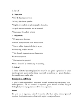 3. Debrief
1. Orientation
* Provide the discussion topic
* Clearly describe the question
* Explain how students have to prepare for discussion.
* Explain how the discussion will be conducted.
* Encouraged the students to think.
2. Engagement
* Develops an environment
* Present clear question to focus the discussion.
* Start by asking students to define the terms.
* If necessary, help the students.
* Wait for each students to answer the question.
* Refocus discussion.
* Keep a progressive record.
* Close discussion by summarizing or evaluating.
3. De brief
A formal method of presenting arguments in support and against a given issue in which
debaters present reasons and evidence to persuade an audience or a group of judges .
Governed by some explict rules.
Perspectives on Debate
A game or mental gymnastics; participants sharpen their thinking and speaking skills,
find way to win. A lab; one team tests its arguments against the ones of another. a way of
finding truth; winning arguments should be truest arguments.
Debate
Do your best to argue your side of the debate, rather than relying on your personal
opinions. Sometimes argue something that is against your personal views.
 