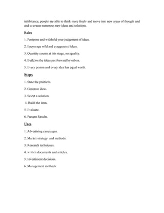 inhibitance, people are able to think more freely and move into new areas of thought and
and so create numerous new ideas and solutions.
Rules
1. Postpone and withhold your judgement of ideas.
2. Encourage wild and exaggerated ideas.
3. Quantity counts at this stage, not quality.
4. Build on the ideas put forward by others.
5. Every person and every idea has equal worth.
Steps
1. State the problem.
2. Generate ideas.
3. Select a solution.
4. Build the item.
5. Evaluate.
6. Present Results.
Uses
1. Advertising campaigns.
2. Market strategy and methods.
3. Research techniques.
4. written documents and articles.
5. Investiment decisions.
6. Management methods.
 