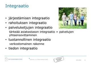 20.5.2016 11
Integraatio
• järjestämisen integraatio
• rahoituksen integraatio
• palveluketjujen integraatio
tärkeää asiakastason integraatio = palvelujen
yhteensovittaminen
• tuotannollinen integraatio
verkostomainen rakenne
• tiedon integraatio
 