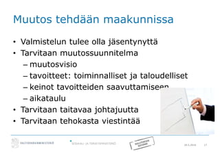 20.5.2016 17
Muutos tehdään maakunnissa
• Valmistelun tulee olla jäsentynyttä
• Tarvitaan muutossuunnitelma
– muutosvisio
– tavoitteet: toiminnalliset ja taloudelliset
– keinot tavoitteiden saavuttamiseen
– aikataulu
• Tarvitaan taitavaa johtajuutta
• Tarvitaan tehokasta viestintää
 
