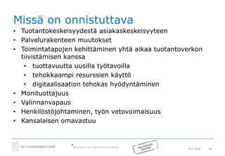20.5.2016 18
Missä on onnistuttava
• Tuotantokeskeisyydestä asiakaskeskeisyyteen
• Palvelurakenteen muutokset
• Toimintatapojen kehittäminen yhtä aikaa tuotantoverkon
tiivistämisen kanssa
• tuottavuutta uusilla työtavoilla
• tehokkaampi resurssien käyttö
• digitaalisaation tehokas hyödyntäminen
• Monituottajuus
• Valinnanvapaus
• Henkilöstöjohtaminen, työn vetovoimaisuus
• Kansalaisen omavastuu
 