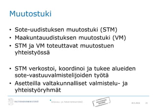 20.5.2016 21
Muutostuki
• Sote-uudistuksen muutostuki (STM)
• Maakuntauudistuksen muutostuki (VM)
• STM ja VM toteuttavat muutostuen
yhteistyössä
• STM verkostoi, koordinoi ja tukee alueiden
sote-vastuuvalmistelijoiden työtä
• Asetteilla valtakunnalliset valmistelu- ja
yhteistyöryhmät
 