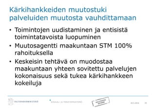 20.5.2016 24
Kärkihankkeiden muutostuki
palveluiden muutosta vauhdittamaan
• Toimintojen uudistaminen ja entisistä
toimintatavoista luopuminen
• Muutosagentti maakuntaan STM 100%
rahoituksella
• Keskeisin tehtävä on muodostaa
maakuntaan yhteen sovitettu palvelujen
kokonaisuus sekä tukea kärkihankkeen
kokeiluja
 