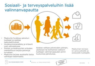 20.5.2016 5
Sosiaali- ja terveyspalveluihin lisää
valinnanvapautta
Maakunnan korvaus
on sama julkiselle ja
yksityiselle tuottajalle.
Asiakas valitsee palveluiden julkisen,
yksityisen tai kolmannen sektorin
tuottajan valinnanvapauden piiriin
kuuluvissa palveluissa.
• Maakunta hyväksyy palvelun-
tuottajat ja asettaa
laatuvaatimukset.
• Hyväksymismenettely ja kriteerit
ovat valmistelussa.
• Pienten ja keskisuurten yritysten
mahdollisuus tarjota palveluja
turvataan.
• Maakunta tarjoaa asukkaille tietoa
valintojen tekemiseksi.
 