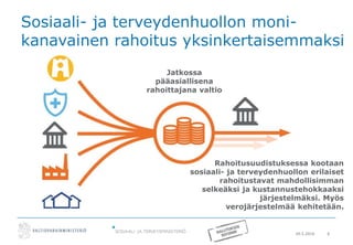 20.5.2016 6
Sosiaali- ja terveydenhuollon moni-
kanavainen rahoitus yksinkertaisemmaksi
Rahoitusuudistuksessa kootaan
sosiaali- ja terveydenhuollon erilaiset
rahoitustavat mahdollisimman
selkeäksi ja kustannustehokkaaksi
järjestelmäksi. Myös
verojärjestelmää kehitetään.
Jatkossa
pääasiallisena
rahoittajana valtio
 