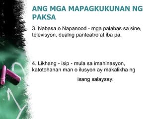 ANG MGA MAPAGKUKUNAN NG
PAKSA
3. Nabasa o Napanood - mga palabas sa sine,
televisyon, dualng panteatro at iba pa.
4. Likhang - isip - mula sa imahinasyon,
katotohanan man o ilusyon ay makalikha ng
isang salaysay.
 