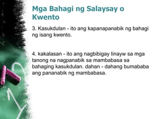 Mga Bahagi ng Salaysay o
Kwento
3. Kasukdulan - ito ang kapanapanabik ng bahagi
ng isang kwento.
4. kakalasan - ito ang nagbibigay linayw sa mga
tanong na nagpanabik sa mambabasa sa
bahaging kasukdulan. dahan - dahang bumababa
ang pananabik ng mambabasa.
 