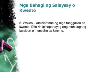 Mga Bahagi ng Salaysay o
Kwento
5. Wakas - kahihinatnan ng mga tunggalian sa
kwento. Dito rin ipinapahayag ang mahalagang
kaisipan o mensahe sa kwento.
 