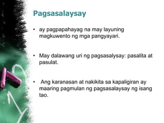 Pagsasalaysay
• ay pagpapahayag na may layuning
magkuwento ng mga pangyayari.
• May dalawang uri ng pagsasalysay: pasalita at
pasulat.
• Ang karanasan at nakikita sa kapaligiran ay
maaring pagmulan ng pagsasalaysay ng isang
tao.
 