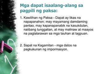 Mga dapat isaalang-alang sa
pagpili ng paksa:
1. Kawilihan ng Paksa - Dapat ay likas na
napapanahon; may mayamang damdaming
pantao, may kapanapanabik na kasukdulan,
naiibang tunggalian, at may malinaw at maayos
na paglalarawan sa mga tauhan at tagpuan.
2. Sapat na Kagamitan - mga datos na
pagkukunan ng impormasyon.
 