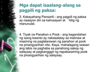 Mga dapat isaalang-alang sa
pagpili ng paksa:
3. Kakayahang Pansarili - ang pagpili ng paksa
ay naaayon din sa kahusayan at hilig ng
manunulat.
4. Tiyak na Panahon o Pook - ang kagandahan
ng isang kwento ay nakasalalay sa malinaw at
masining na paglalarawan ng panahon at pook
na pinangyarihan nito. Kaya, mahalagang iwasan
ang labis na paghaba sa panahong sakop ng
salaysay at pagbangggit ng napakaraming pook
na pinangyarihan ng salaysay.
 
