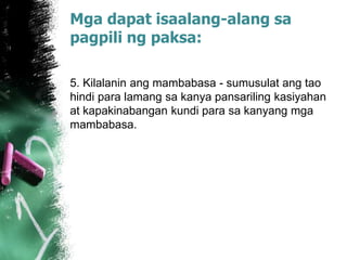 Mga dapat isaalang-alang sa
pagpili ng paksa:
5. Kilalanin ang mambabasa - sumusulat ang tao
hindi para lamang sa kanya pansariling kasiyahan
at kapakinabangan kundi para sa kanyang mga
mambabasa.
 