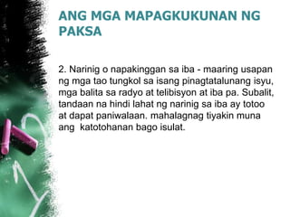 ANG MGA MAPAGKUKUNAN NG
PAKSA
2. Narinig o napakinggan sa iba - maaring usapan
ng mga tao tungkol sa isang pinagtatalunang isyu,
mga balita sa radyo at telibisyon at iba pa. Subalit,
tandaan na hindi lahat ng narinig sa iba ay totoo
at dapat paniwalaan. mahalagnag tiyakin muna
ang katotohanan bago isulat.
 