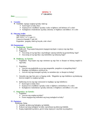 SINING V
1ST
GRADING
Date: _____________
I. Layunin:
 Nakikilala angmga sangkap ng kulay tulad ng:
 Katawagan sa kulay (hue)
 Kapusyawan o kadiliman ng kulay (value or lightness and darkness of a color)
 Katingkaran o kalamlaman ng kulay (intensity or brightness and dullness of a color
II. Paksang-Aralin:
Mga Sangkap ng kulay
BEC PELC I A 3.1 pah 111
Umawit at Gumuhit V pah 103
Kagamitan: pangulay tulad ng krayola, color wheel
III.Pamamaraan:
A. Panimulang Gawain:
1. Balik-aral: Pag-usapan kung paano magagawang hguis o espasyo ang mga linya.
2. Pagganyak:
 Anu-anong uri ng mga linya ang kailangan upaang makabuo ng geometrikong hugis?
 Anu-anong uri ng mga linya ang makabubuo ng malayang hugis?
B. Panlinang na Gawain:
1. Paglalahad: Pag-usapan ang mga natutunan ng mga bata sa ikaapat na baitang tungkol sa
mga kulay.
2. Pagtalakay.
a. Anu-ano ang pagkakaiba ng ng mga pangunahin, pangalawa at pangatlong kulay?
b. Magbigay ng halimbawa ng bawat isa.
c. Anu-ano ang mga katangian ng kulay na natutuhan niyo sa ikaapat na baiting?
3. Ganyakin ang mga bata para sa bagong aralin. Magpakita ng mga halimbawa ng kinulayang
larawan tungkol sa sangkap ng kulay.
4. Ipaliwanag isa-isa ang mga sumusunod at magbigay ng mga halimbawa:
 Katawagan sa kulay (hue)
 Kapusyawan o kadiliman ng kulay (value or lightness and darkness of a color)
 Katingkaran o kalamlaman ng kulay (intensity or brightness and dullness of a color
C. Pangwakas na Gawain:
1. Paglalahat:
 Anu-ano ang sangkap ng kulay?
 Paano magagawang malamlam ang isang matingkad na kulay?
IV. Pagtataya:
Malikhaing Sining
3. Gumuhit ng dalawang balangkas ng bulaklak.
4. Kulayan ng isang matingkad na kulay ang kabuuan ng dalawang bulaklak.
5. Kapag magkatulad ng dalawa, gawin mong mapusyaw ang kulay ng pangalawa
 