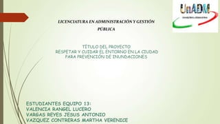 LICENCIATURA EN ADMINISTRACIÓN Y GESTIÓN
PÚBLICA
TÍTULO DEL PROYECTO
RESPETAR Y CUIDAR EL ENTORNO EN LA CIUDAD
PARA PREVENCIÓN DE INUNDACIONES
ESTUDIANTES EQUIPO 13:
VALENCIA RANGEL LUCERO
VARGAS REYES JESUS ANTONIO
VAZQUEZ CONTRERAS MARTHA VERENICE
 