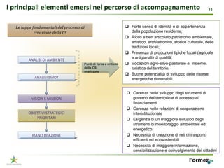I principali elementi emersi nel percorso di accompagnamento                                                       15



  Le tappe fondamentali del processo di                             Forte senso di identità e di appartenenza
            creazione della CS                                      della popolazione residente;
                                                                    Ricco e ben articolato patrimonio ambientale,
                                                                    artistico, architettonico, storico culturale, delle
                                                                    tradizioni locali;
                                                                    Presenza di produzioni tipiche locali (agricole
                                                                    e artigianali) di qualità;
         ANALISI DI AMBIENTE
                                       Punti di forza e criticità   Vocazioni agro-silvo-pastorale e, insieme,
                                       delle CS                     turistica del territorio;
                                       analizzate
                                                                    Buone potenzialità di sviluppo delle risorse
            ANALISI SWOT                                            energetiche rinnovabili.


                                                                    Carenza nello sviluppo degli strumenti di
          VISION E MISSION                                          governo del territorio e di accesso ai
                                                                    finanziamenti
                                                                    Carenza nelle relazioni di cooperazione
        OBIETTIVI STRATEGICI                                        interistituzionale
            PRIORITARI                                              Esigenza di un maggiore sviluppo degli
                                                                    strumenti di monitoraggio ambientale ed
                                                                    energetico
          PIANO DI AZIONE                                           Necessità di creazione di reti di trasporto
                                                                    efficienti ed ecosostenibili
                                                                    Necessità di maggiore informazione,
                                                                    sensibilizzazione e coinvolgimento dei cittadini

                                                                                                                  15
 