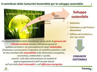 Il contributo della Comunità Sostenibile per lo sviluppo sostenibile                        3




                                                                      Sistemico
                                                                      Articolata su più fronti e 
                                                                      dimensioni
                                                                      Diffuso nel territorio e 
                                                                      tra i vari attori
Per Comunità Sostenibile intendiamo un modello di governo del 
          sistema‐territorio basato sulla partecipazione 
    pubblico‐privata e sul coinvolgimento degli stakeholder,
finalizzato a promuovere l’adozione di modelli produttivi e stili 
 di vita orientati alla sostenibilità nelle dimensioni energetica, 
                economica, ambientale e sociale, 
           nonché volti alla valorizzazione di modelli di 
             approvvigionamento dell’energia basati 
   sull’uso delle fonti rinnovabili e sull’efficienza energetica. 
 