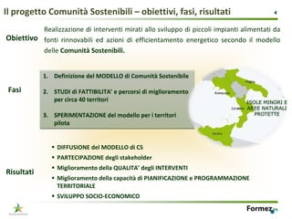 Il progetto Comunità Sostenibili – obiettivi, fasi, risultati                                4


          Realizzazione di interventi mirati allo sviluppo di piccoli impianti alimentati da 
Obiettivo fonti  rinnovabili  ed  azioni  di  efficientamento  energetico  secondo  il  modello 
          delle Comunità Sostenibili.


            1. Definizione del MODELLO di Comunità Sostenibile

 Fasi       2. STUDI di FATTIBILITA’ e percorsi di miglioramento 
               per circa 40 territori                                              ISOLE MINORI E
                                                                                   AREE NATURALI
            3. SPERIMENTAZIONE del modello per i territori                            PROTETTE
               pilota


                 DIFFUSIONE del MODELLO di CS
                 PARTECIPAZIONE degli stakeholder
                 Miglioramento della QUALITA’ degli INTERVENTI
Risultati
                 Miglioramento della capacità di PIANIFICAZIONE e PROGRAMMAZIONE 
                 TERRITORIALE
                 SVILUPPO SOCIO‐ECONOMICO
                                                                                            4
 