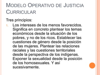 MODELO OPERATIVO DE JUSTICIA
CURRICULAR
Tres principios:
1.  Los intereses de los menos favorecidos.
    Significa en concreto plantear los temas
    económicos desde la situación de los
    pobres, y no de los ricos. Establecer las
    cuestiones de género desde la posición
    de las mujeres. Plantear las relaciones
    raciales y las cuestiones territoriales
    desde la perspectiva de los indígenas.
    Exponer la sexualidad desde la posición
    de los homosexuales. Y así
    sucesivamente.
 