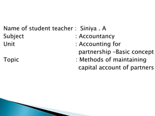Name of student teacher : Siniya . A
Subject : Accountancy
Unit : Accounting for
partnership –Basic concept
Topic : Methods of maintaining
capital account of partners
 
