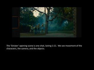 The ‘Sinister’ opening scene is one shot, lasting 1:11. We see movement of the 
characters, the camera, and the objects. 
 