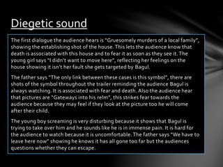 Diegetic sound 
The first dialogue the audience hears is “Gruesomely murders of a local family”, 
showing the establishing shot of the house. This lets the audience know that 
death is associated with this house and to fear it as soon as they see it. The 
young girl says “I didn’t want to move here”, reflecting her feelings on the 
house showing it isn’t her fault she gets targeted by Bagul. 
The father says “The only link between these cases is this symbol”, there are 
shots of the symbol throughout the trailer reminding the audience Bagul is 
always watching. It is associated with fear and death. Also the audience hear 
that pictures are “Gateways into his relm”, this strikes fear towards the 
audience because they may feel if they look at the picture too he will come 
after their child. 
The young boy screaming is very disturbing because it shows that Bagul is 
trying to take over him and he sounds like he is in immense pain. It is hard for 
the audience to watch because it is uncomfortable. The father says “We have to 
leave here now” showing he knows it has all gone too far but the audiences 
questions whether they can escape. 
 