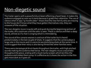 Non-diegetic sound 
The trailer opens with a powerful drum beat reflecting a heart beat, it makes the 
audience engaged as soon as it starts because it grabs their attention. The use of 
silence when it says “9 months later” shows that the new family who are moving 
to the house don’t know what they have gotten themselves into, they are 
unaware of the situation. 
The non-diegetic music is quite soft and quiet during the beginning section of 
the trailer, this continues until the attic is seen. There is silence and then a deep 
sound, almost as if a man is singing which is intimidating. 
The sound of the camera weaves in and out of the trailer but is heard 
predominately in the last couple of shots. It suggests that the camera plays a 
large role in the movie and it is eerie to see disturbing shots at the same time. It 
could suggest that their story is also being filmed like other families were. 
There were stereotypical drum beats throughout the trailer, with high pitched 
sounds making the audience feel tense. The non-diegetic music crescendos 
throughout the piece, ending with a loud manly scream which terrifies the 
audience and makes them jump. It is effective as it shows the action in the film 
gets more dark as it goes on. 
 