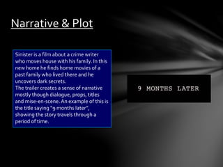Narrative & Plot 
Sinister is a film about a crime writer 
who moves house with his family. In this 
new home he finds home movies of a 
past family who lived there and he 
uncovers dark secrets. 
The trailer creates a sense of narrative 
mostly though dialogue, props, titles 
and mise-en-scene. An example of this is 
the title saying “9 months later”, 
showing the story travels through a 
period of time. 
 