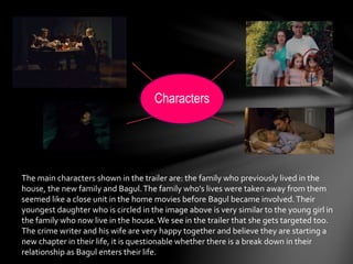 Characters 
The main characters shown in the trailer are: the family who previously lived in the 
house, the new family and Bagul. The family who’s lives were taken away from them 
seemed like a close unit in the home movies before Bagul became involved. Their 
youngest daughter who is circled in the image above is very similar to the young girl in 
the family who now live in the house. We see in the trailer that she gets targeted too. 
The crime writer and his wife are very happy together and believe they are starting a 
new chapter in their life, it is questionable whether there is a break down in their 
relationship as Bagul enters their life. 
 