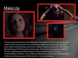 Make Up 
The young girl has blood on her forehead running down her face and she also has 
marks on her nose and neck. It is a haunting image because the audience don’t 
know where that blood has come from, it doesn’t seem to phase her. The young 
boy bending out of the box has cloudy eyes, which are contact lenses. It reflects 
that he is getting possessed by Bagul, and his positioning of his body is 
uncomfortable to look at. The character of Bagul has a white face with dark black 
circles around his eyes and a black mouth, it is scary to look at. 
 