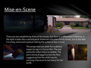 Mise-en-Scene 
There are two establishing shots of the house, but there is a difference in lighting. In 
the light it looks like a stereotypical American suburban family house, but in the dark 
it is misty, eerie and mystical making the audience fear it more. 
The props used are what the audience 
expect to see in a horror film. The axe 
and knife reflect there is a battle. The 
axe is being dragged across the floor 
suggesting that the child may be 
carrying it because its too heavy for her 
to lift. 
 