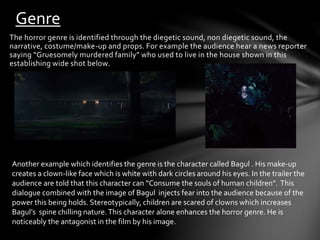 Genre 
The horror genre is identified through the diegetic sound, non diegetic sound, the 
narrative, costume/make-up and props. For example the audience hear a news reporter 
saying “Gruesomely murdered family” who used to live in the house shown in this 
establishing wide shot below. 
Another example which identifies the genre is the character called Bagul . His make-up 
creates a clown-like face which is white with dark circles around his eyes. In the trailer the 
audience are told that this character can “Consume the souls of human children”. This 
dialogue combined with the image of Bagul injects fear into the audience because of the 
power this being holds. Stereotypically, children are scared of clowns which increases 
Bagul’s spine chilling nature. This character alone enhances the horror genre. He is 
noticeably the antagonist in the film by his image. 
 