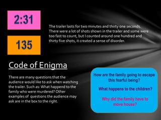 The trailer lasts for two minutes and thirty one seconds. 
There were a lot of shots shown in the trailer and some were 
too fast to count, but I counted around one hundred and 
thirty five shots, it created a sense of disorder. 
Code of Enigma 
How are the family going to escape 
this fearful being? 
What happens to the children? 
Why did the family have to 
move house? 
There are many questions that the 
audience would like to ask when watching 
the trailer. Such as: What happend to the 
family who were murdered? Other 
examples of questions the audience may 
ask are in the box to the right. 
 