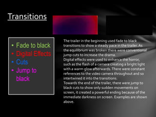 Transitions 
• Fade to black 
• Digital Effects 
• Cuts 
• Jump to 
black 
The trailer in the beginning used fade to black 
transitions to show a steady pace in the trailer. As 
the equilibrium was broken there were conventional 
jump cuts to increase the drama. 
Digital effects were used to enhance the horror, 
such as the flash of a camera creating a bright light 
with a warm glow afterwards. There were constant 
references to the video camera throughout and so 
intertwined it into the transitions. 
Towards the end of the trailer, there were jump to 
black cuts to show only sudden movements on 
screen, it created a powerful ending because of the 
immediate darkness on screen. Examples are shown 
above. 
 
