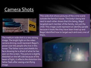 Camera Shots 
This wide shot shows pictures of the crime scene 
outside the family’s house. The body’s being laid 
next to each other shows that this being, Bagul 
targeted each member of the family, not just the 
child. This image could represent an identity parade 
because it looks like they have been lined up and 
Bagul identified how to target each and every one of 
them. 
The medium wide shot is a very strong 
image. The bright light on the video 
camera shining could represent Bagul’s 
power over the people who live in this 
house. The father turns and shields his 
face showing he is afraid of what he has 
seen on the screen. The picture is slightly 
distorted on the left side because of the 
beam of light, it reflects the distortion the 
father feels after seeing a terrifying 
image. 
 