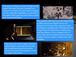 The symbol of Bagul is shown throughout the 
trailer. This close up shows it painted on a 
wall next to a body. The colour seems drained 
and the wall looks dilapidated. It could reflect 
the walls of the house the family have moved 
into: scarred and fragile. 
This medium wide close up on the fathers face 
is chilling because of Bagul’s face in the 
background moving in the computer screen 
showing he is watching him. The lighting in this 
image keeps the fathers face in darkness so 
that the audience focus on Bagul’s face. It 
inserts fear into the audience as he is looking 
straight into the camera, it makes them feel 
targeted. 
The close up on the film tape in the fire 
reflects Bagul’s memories burning into 
hell. It represents the actions he has 
caused and shows the importance of the 
film tape in the movie. 
 