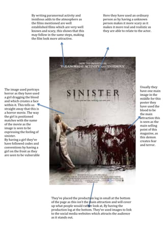 The image used portrays
horror as they have used
a girl dragging the blood
and which creates a face
within it. This tells us
straight away that this is
a horror movie. The way
the girl is positioned
matches with the name
of the movie as the
image is seen to be
expressing the feeling of
sinister.
By having a girl they’ve
have followed codes and
conventions by having a
girl on the front as they
are seen to be vulnerable
and weak.
By writing paranormal activity and
insidious adds to the atmosphere as
the films mentioned are well
established films which are very well
known and scary, this shows that this
may follow in the same steps, making
the film look more attractive.
Usually they
have one main
image in the
middle for this
poster they
have used the
blood to be
the main
attraction this
is seen as the
main selling
point of this
magazine, as
this demon
creates fear
and terror.
Here they have used an ordinary
person as by having a unknown
person makes it more scary as it
makes it more real and realistic as
they are able to relate to the actor.
They’ve placed the production log in small at the bottom
of the page as this isn’t the main attraction and will cover
up what people would rather look at, By having the
production log at the bottom. They’ve used images to link
to the social media websites which attracts the audience
as it stands out.
 