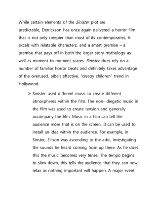While certain elements of the Sinister plot are
predictable, Derrickson has once again delivered a horror film
that is not only creepier than most of its contemporaries, it
excels with relatable characters, and a smart premise – a
premise that pays off in both the larger story mythology as
well as moment to moment scares. Sinister does rely on a
number of familiar horror beats and definitely takes advantage
of the overused, albeit effective, “creepy children” trend in
Hollywood.
 Sinister used different music to create different
atmospheres within the film. The non- diegetic music in
the film was used to create tension and generally
accompany the film. Music in a film can tell the
audience more that is on the screen. It can be used to
install an idea within the audience. For example, in
Sinster, Ellison was ascending to the attic, investigating
the sounds he heard coming from up there. As he does
this the music becomes very tense. The tempo begins
to slow down, this tells the audience that they can now
relax as nothing important will happen. A major event
 
