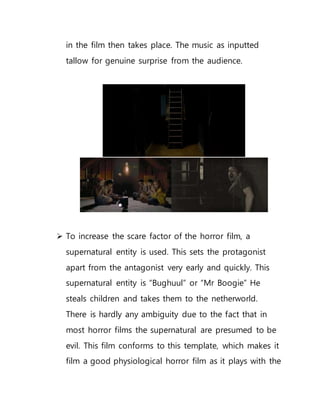 in the film then takes place. The music as inputted
tallow for genuine surprise from the audience.
 To increase the scare factor of the horror film, a
supernatural entity is used. This sets the protagonist
apart from the antagonist very early and quickly. This
supernatural entity is “Bughuul” or “Mr Boogie” He
steals children and takes them to the netherworld.
There is hardly any ambiguity due to the fact that in
most horror films the supernatural are presumed to be
evil. This film conforms to this template, which makes it
film a good physiological horror film as it plays with the
 