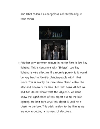 also label children as dangerous and threatening in
their minds.
 Another very common feature in horror films is low key
lighting. This is consistent with ‘Sinister’. Low key
lighting is very effective, if a room is poorly lit, it would
be very hard to identify objects/people within that
room. This is exactly the case when Ellison enters the
attic and discovers the box filled with films. At first we
and him do not know what this object is, we don’t
know the significance of this object due to the low
lighting. He isn’t sure what this object is until he is
closer to the box. This adds tension to the film as we
are now expecting a moment of discovery.
 