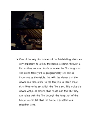  One of the very first scenes of the Establishing shots are
very important to a film, the house is shown through a
film as they are used to show where the film long shot.
The entire front yard is geographically set. This is
important as the visible, this tells the viewer that the
viewer can then relate to the location in film is more
than likely to be set which the film is set. This make the
viewer within or around that house and feel like they
can relate with the film through the long shot of the
house we can tell that the house is situated in a
suburban area.
 