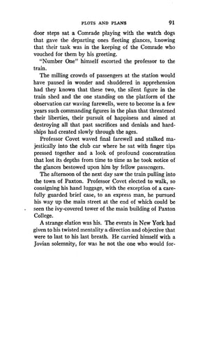 PLOTS AND PLANS
	
9 1
door steps sat a Comrade playing with the watch dogs
that gave the departing ones fleeting glances, knowing
that their task was in the keeping of the Comrade who
vouched for them by his greeting .
"Number One" himself escorted the professor to the
train.
The milling crowds of passengers at the station would
have paused in wonder and shuddered in apprehension
had they known that these two, the silent figure in the
train shed and the one standing on the platform of the
observation car waving farewells, were to become in a few
years such commanding figures in the plan that threatened
their liberties, their pursuit of happiness and aimed at
destroying all that past sacrifices and denials and hard-
ships had created slowly through the ages.
Professor Covet waved final farewell and stalked ma-
jestically into the club car where he sat with finger tips
pressed together and a look of profound concentration
that lost its depths from time to time as he took notice of
the glances bestowed upon him by fellow passengers .
The afternoon of the next day saw the train pulling into
the town of Paxton . Professor Covet elected to walk, so
consigning his hand luggage, with the exception of a care-
fully guarded brief case, to an express man, he pursued
his way up the main street at the end of which could be
seen the ivy-covered tower of the main building of Paxton
College.
A strange elation was his. The events in New York had
given to his twisted mentality a direction and objective that
were to last to his last breath . He carried himself with a
Jovian solemnity, for was he not the one who would for-
 