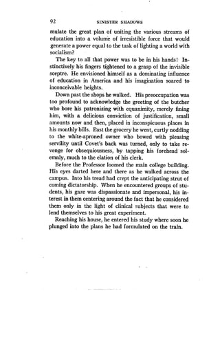 92
	
SINISTER SHADOWS
mulate the great plan of uniting the various streams of
education into a volume of irresistible force that would
generate a power equal to the task of lighting a world with
socialism?
The key to all that power was to be in his hands ! In-
stinctively his fingers tightened to a grasp of the invisible
sceptre. He envisioned himself as a dominating influence
of education in America and his imagination soared to
inconceivable heights .
Down past the shops he walked . His preoccupation was
too profound to acknowledge the greeting of the butcher
who bore his patronizing with equanimity, merely fining
him, with a delicious conviction of justification, small
amounts now and then, placed in inconspicuous places in
his monthly bills. East the grocery he went, curtly nodding
to the white-aproned owner who bowed with pleasing
servility until Covet's back was turned, only to take re-
venge for obsequiousness, by tapping his forehead sol-
emnly, much to the elation of his clerk .
Before the Professor loomed the main college building .
His eyes darted here and there as he walked across the
campus. Into his tread had crept the anticipating strut of
coming dictatorship . When he encountered groups of stu-
dents, his gaze was dispassionate and impersonal, his in-
terest in them centering around the fact that he considered
them only in the light of clinical subjects that were to
lend themselves to his great experiment.
Reaching his house, he entered his study where soon he
plunged into the plans he had formulated on the train .
 