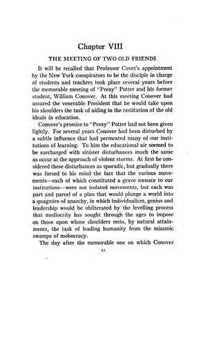 Chapter VIII
THE MEETING OF TWO OLD FRIENDS
It will be recalled that Professor Covet's appointment
by the New York conspirators to be the disciple in charge
of students and teachers took place several years before
the memorable meeting of "Prexy" Potter and his former
student, William Conover . At this meeting Conover had
assured the venerable President that he would take upon
his shoulders the task of aiding in the restitution of the old
ideals in education .
Conover's promise to "Prexy" Potter had not been given
lightly. For several years Conover had been disturbed by
a subtle influence that had permeated many of our insti-
tutions of learning. To him the educational air seemed to
be surcharged with sinister disturbances much the same
as occur at the approach of violent storms . At first he con-
sidered these disturbances as sporadic, but gradually there
was forced to his mind the fact that the various move-
ments-each of which constituted a grave menace to our
institutions-were not isolated movements, but each was
part and parcel of a plan that would plunge a world into
a quagmire of anarchy, in which individualism, genius and
leadership would be obliterated by the levelling process
that mediocrity has sought through the ages to impose
on those upon whose shoulders rests, by natural attain-
ments, the task of leading humanity from the miasmic
swamps of mobocracy .
The day after the memorable one on which Conover
93
 