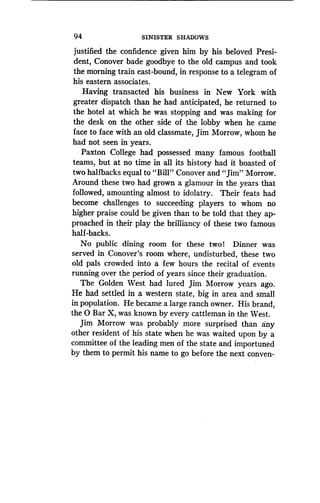 94
	
SINISTER SHADOWS
justified the confidence given him by his beloved Presi-
dent, Conover bade goodbye to the old campus and took
the morning train east-bound, in response to a telegram of
his eastern associates .
Having transacted his business in New York with
greater dispatch than he had anticipated, he returned to
the hotel at which he was stopping and was making for
the desk on the other side of the lobby when he came
face to face with an old classmate, Jim Morrow, whom he
had not seen in years.
Paxton College had possessed many famous football
teams, but at no time in all its history had it boasted of
two halfbacks equal to "Bill" Conover and "Jim" Morrow.
Around these two had grown a glamour in the years that
followed, amounting almost to idolatry . Their feats had
become challenges to succeeding players to whom no
higher praise could be given than to be told that they ap-
proached in their play the brilliancy of these two famous
half-backs.
No public dining room for these two! Dinner was
served in Conover's room where, undisturbed, these two
old pals crowded into a few hours the recital of events
running over the period of years since their graduation .
The Golden West had lured Jim Morrow years ago .
He had settled in a western state, big in area and small
in population . He became a large ranch owner. His brand,
the 0 Bar X, was known by every cattleman in the West.
Jim Morrow was probably more surprised than any
other resident of his state when he was waited upon by a
committee of the leading men of the state and importuned
by them to permit his name to go before the next conven-
 