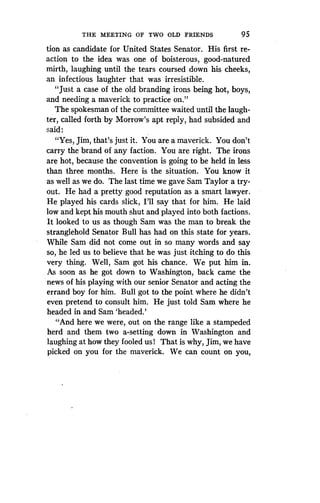 THE MEETING OF TWO OLD FRIENDS
	
95
tion as candidate for United States Senator. His first re-
action to the idea was one of boisterous, good-natured
mirth, laughing until the tears coursed down his cheeks,
an infectious laughter that was irresistible.
"Just a case of the old branding irons being hot, boys,
and needing a maverick to practice on ."
The spokesman of the committee waited until the laugh-
ter, called forth by Morrow's apt reply, had subsided and
said :
"Yes, Jim, that's just it . You are a maverick. You don't
carry the brand of any faction. You are right. The irons
are hot, because the convention is going to be held in less
than three months. Here is the situation . You know it
as well as we do. The last time we gave Sam Taylor a try-
out. He had a pretty good reputation as a smart lawyer .
He played his cards slick, I'll say that for him. He laid
low and kept his mouth shut and played into both factions .
It looked to us as though Sam was the man to break the
stranglehold Senator Bull has had on this state for years.
While Sam did not come out in so many words and say
so, he led us to believe that he was just itching to do this
very thing. Well, Sam got his chance . We put him in .
As soon as he got down to Washington, back came the
news of his playing with our senior Senator and acting the
errand boy for him . Bull got to the point where he didn't
even pretend to consult him. He just told Sam where he
headed in and Sam `headed.'
"And here we were, out on the range like a stampeded
herd and them two a-setting down in Washington and
laughing at how they fooled us! That is why, Jim, we have
picked on you for the maverick . We can count on you,
 