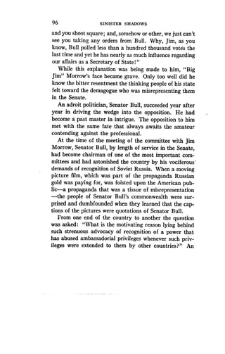 96
	
SINISTER SHADOWS
and you shoot square ; and, somehow or other, we just can't
see you taking any orders from Bull . Why, Jim, as you
know, Bull polled less than a hundred thousand votes the
last time and yet he has nearly as much influence regarding
our affairs as a Secretary of State!"
While this explanation was being made to him, "Big
Jim" Morrow's face became grave . Only too well did he
know the bitter resentment the thinking people of his state
felt toward the demagogue who was misrepresenting them
in the Senate.
An adroit politician, Senator Bull, succeeded year after
year in driving the wedge into the opposition. He had
become a past master in intrigue. The opposition to him
met with the same fate that always awaits the amateur
contending against the professional.
At the time of the meeting of the committee with Jim
Morrow, Senator Bull, by length of service in the Senate,
had become chairman of one of the most important com-
mittees and had astonished the country by his vociferous"
demands of recognition of Soviet Russia. When a moving
picture film, which was part of the propaganda Russian
gold was paying for, was foisted upon the American pub-
lic-a propaganda that was a tissue of misrepresentation
-the people of Senator Bull's commonwealth were sur-
prised and dumbfounded when they learned that the cap-
tions of the pictures were quotations of Senator Bull .
From one end of the country to another the question
was asked : "What is the motivating reason lying behind
such strenuous advocacy of recognition of a power that
has abused ambassadorial privileges whenever such priv-
ileges were extended to them by other countries?" An
 